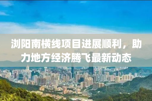 浏阳南横线项目进展顺利，助力地方经济腾飞最新动态