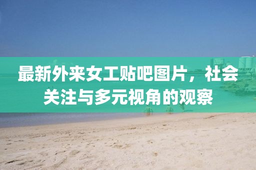 最新外来女工贴吧图片，社会关注与多元视角的观察