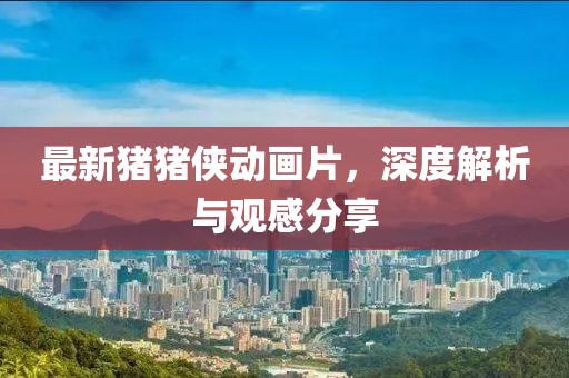 最新猪猪侠动画片，深度解析与观感分享