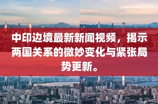 中印边境最新新闻视频，揭示两国关系的微妙变化与紧张局势更新。
