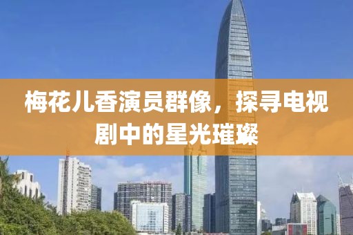 梅花儿香演员群像，探寻电视剧中的星光璀璨