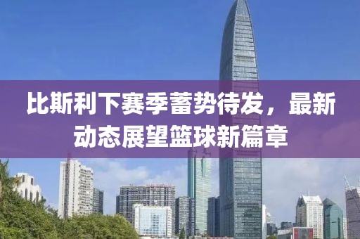 比斯利下赛季蓄势待发，最新动态展望篮球新篇章