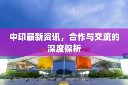 中印最新资讯，合作与交流的深度探析