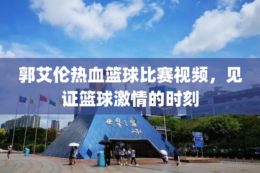 郭艾伦热血篮球比赛视频，见证篮球激情的时刻