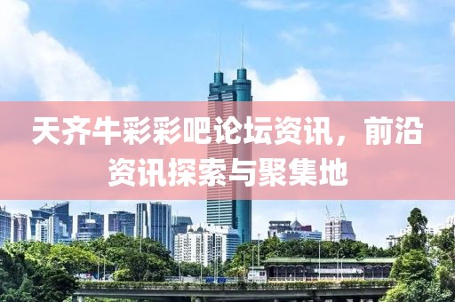 天齐牛彩彩吧论坛资讯，前沿资讯探索与聚集地