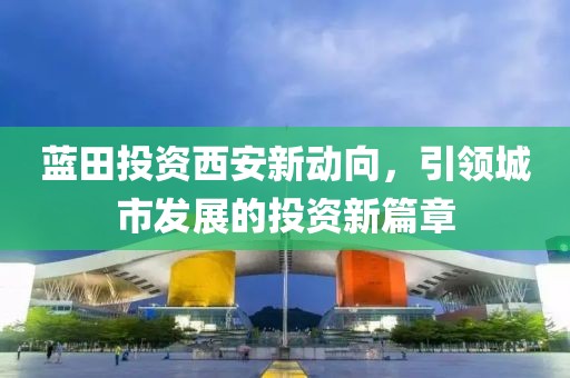 蓝田投资西安新动向，引领城市发展的投资新篇章