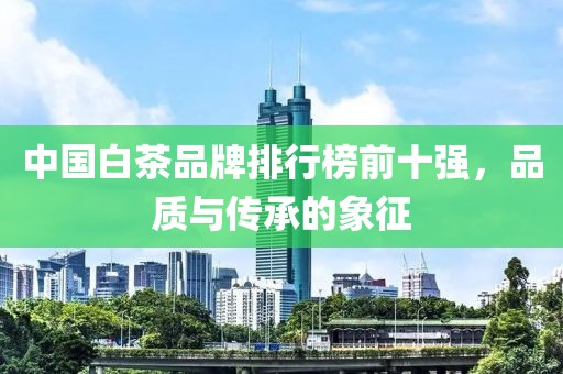 中国白茶品牌排行榜前十强，品质与传承的象征