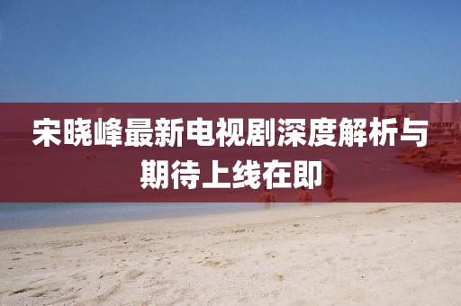 宋晓峰最新电视剧深度解析与期待上线在即