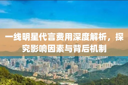 一线明星代言费用深度解析，探究影响因素与背后机制