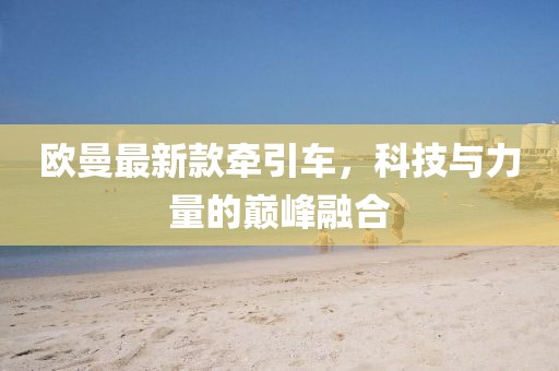 欧曼最新款牵引车，科技与力量的巅峰融合