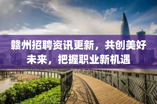 赣州招聘资讯更新，共创美好未来，把握职业新机遇