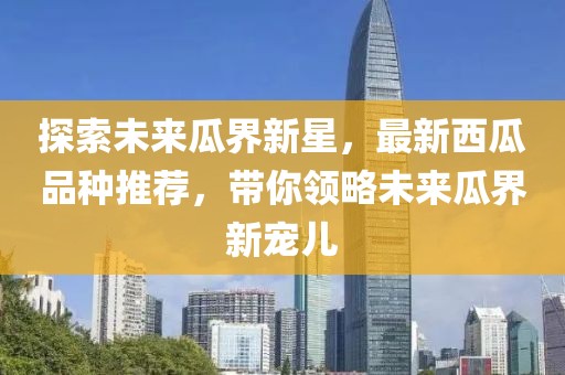 探索未来瓜界新星，最新西瓜品种推荐，带你领略未来瓜界新宠儿