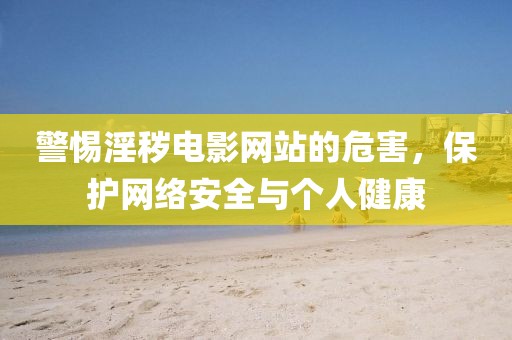 警惕淫秽电影网站的危害，保护网络安全与个人健康