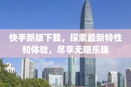快手新版下载，探索最新特性和体验，尽享无限乐趣
