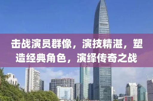 击战演员群像，演技精湛，塑造经典角色，演绎传奇之战