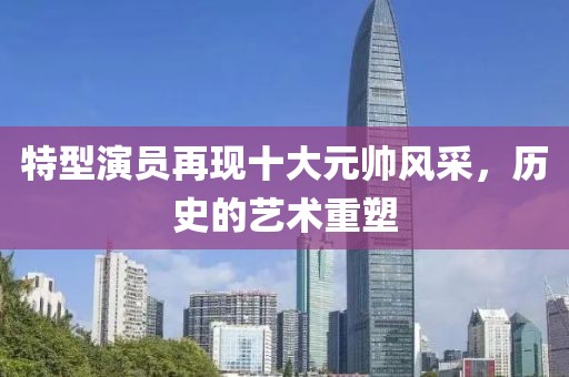特型演员再现十大元帅风采，历史的艺术重塑