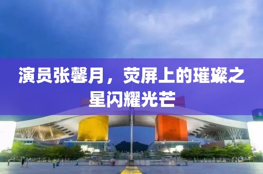 演员张馨月，荧屏上的璀璨之星闪耀光芒