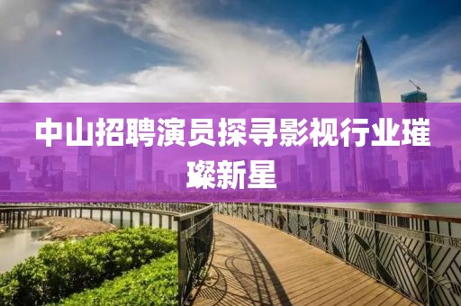 中山招聘演员探寻影视行业璀璨新星