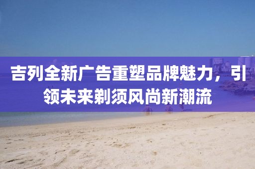 吉列全新广告重塑品牌魅力，引领未来剃须风尚新潮流