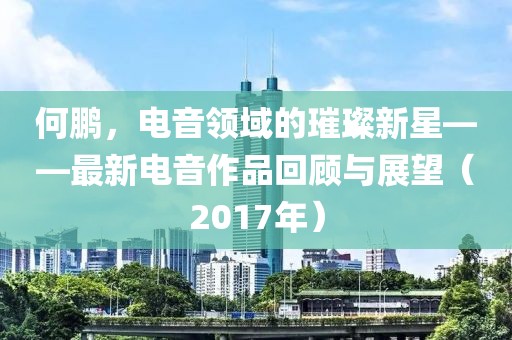 何鹏，电音领域的璀璨新星——最新电音作品回顾与展望（2017年）
