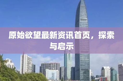 原始欲望最新资讯首页，探索与启示