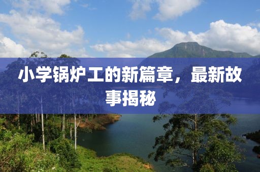 小学锅炉工的新篇章，最新故事揭秘