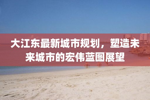 大江东最新城市规划，塑造未来城市的宏伟蓝图展望