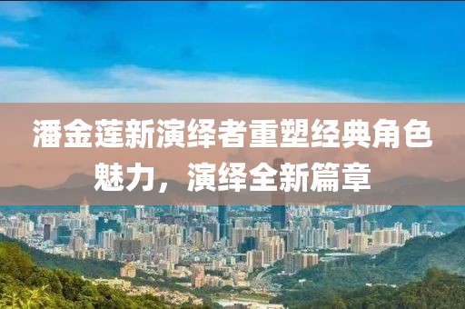 潘金莲新演绎者重塑经典角色魅力，演绎全新篇章