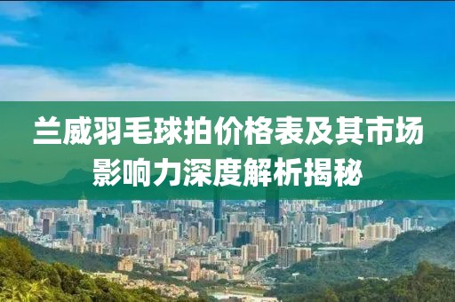 兰威羽毛球拍价格表及其市场影响力深度解析揭秘
