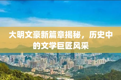 大明文豪新篇章揭秘，历史中的文学巨匠风采