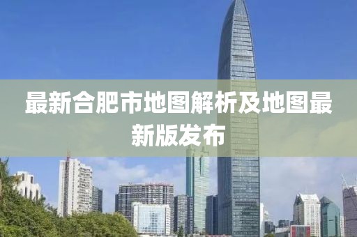 最新合肥市地图解析及地图最新版发布