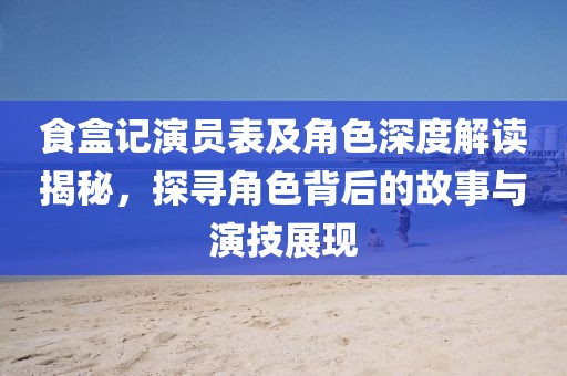 食盒记演员表及角色深度解读揭秘，探寻角色背后的故事与演技展现