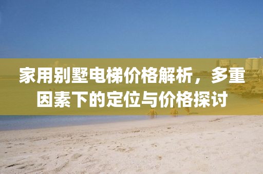 家用别墅电梯价格解析，多重因素下的定位与价格探讨