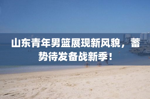 山东青年男篮展现新风貌，蓄势待发备战新季！