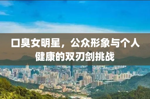 口臭女明星，公众形象与个人健康的双刃剑挑战
