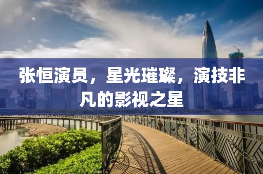 张恒演员，星光璀璨，演技非凡的影视之星