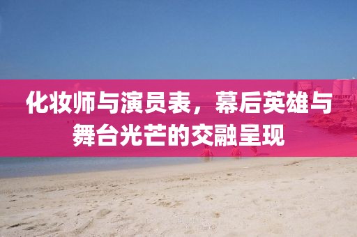 化妆师与演员表，幕后英雄与舞台光芒的交融呈现