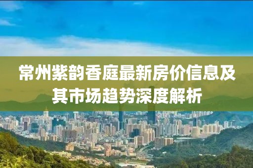 常州紫韵香庭最新房价信息及其市场趋势深度解析