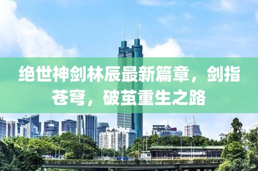 绝世神剑林辰最新篇章，剑指苍穹，破茧重生之路