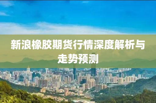 新浪橡胶期货行情深度解析与走势预测