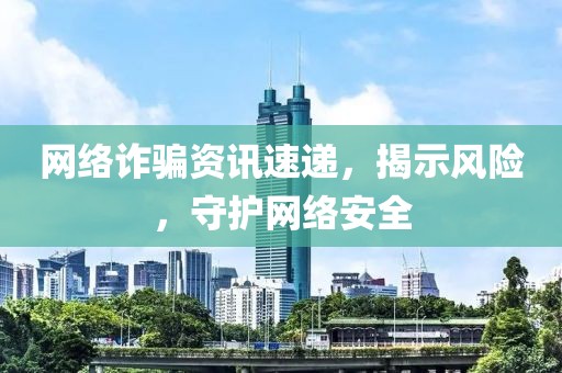 网络诈骗资讯速递，揭示风险，守护网络安全