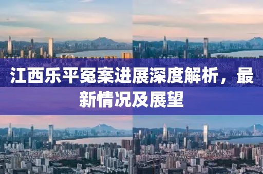 江西乐平冤案进展深度解析，最新情况及展望