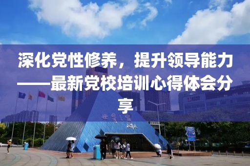 深化党性修养，提升领导能力——最新党校培训心得体会分享