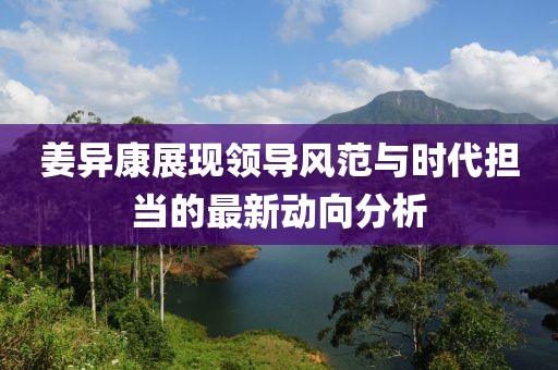 姜异康展现领导风范与时代担当的最新动向分析