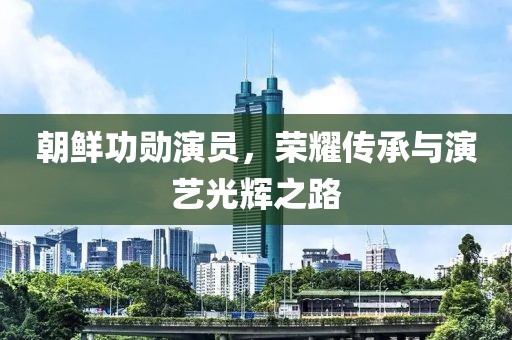 朝鲜功勋演员，荣耀传承与演艺光辉之路