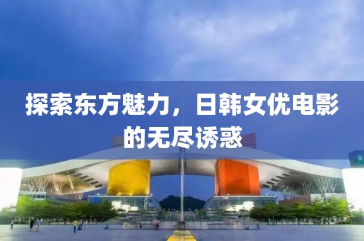 探索东方魅力，日韩女优电影的无尽诱惑
