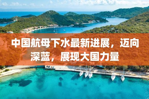中国航母下水最新进展，迈向深蓝，展现大国力量