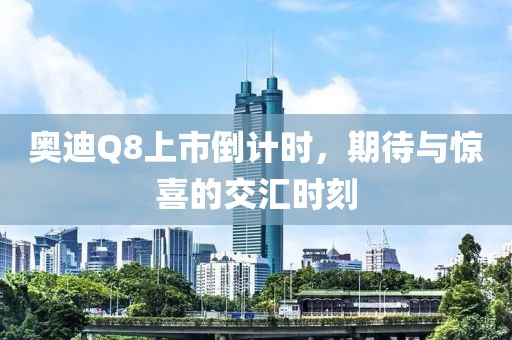 奥迪Q8上市倒计时，期待与惊喜的交汇时刻
