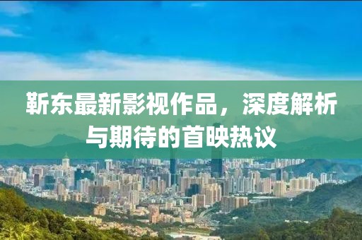 靳东最新影视作品，深度解析与期待的首映热议