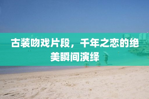 古装吻戏片段，千年之恋的绝美瞬间演绎